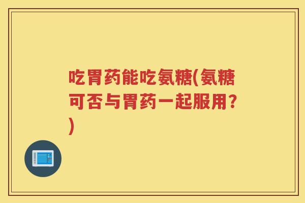 吃胃药能吃氨糖(氨糖可否与胃药一起服用?) 吃胃药能吃氨糖(氨糖可否与胃药一起服用?)