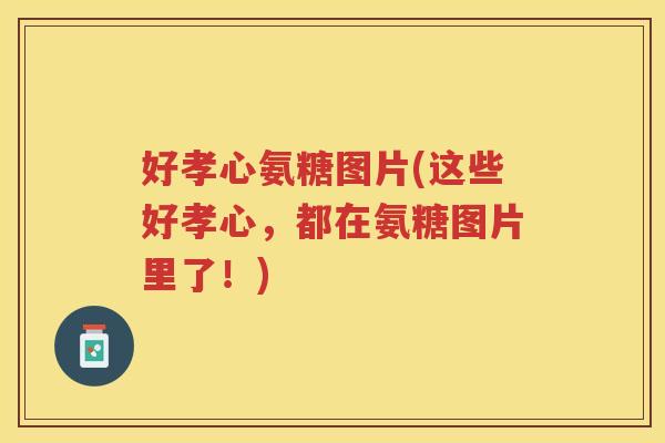 好孝心氨糖图片(这些好孝心，都在氨糖图片里了！)