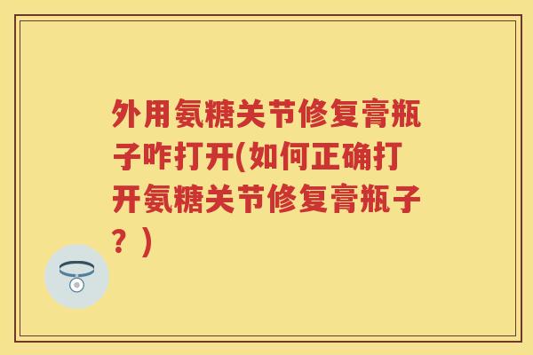 外用氨糖关节修复膏瓶子咋打开(如何正确打开氨糖关节修复膏瓶子?) 外用氨糖关节修复膏瓶子咋打开(如何正确打开氨糖关节修复膏瓶子?)