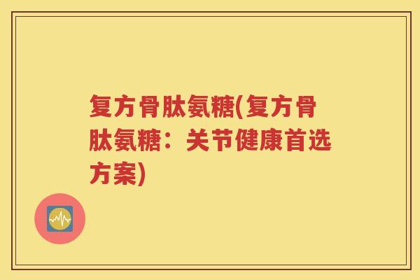 复方骨肽氨糖(复方骨肽氨糖:关节健康首选方案) 复方骨肽氨糖(复方骨肽氨糖:关节健康首选方案)