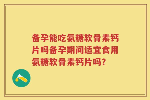 备孕能吃氨糖软骨素钙片吗备孕期间适宜食用氨糖软骨素钙片吗？