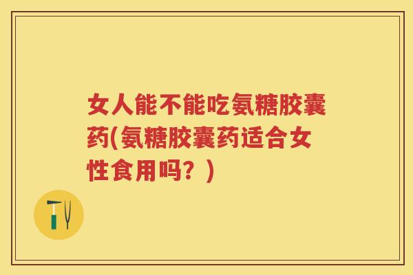 女人能不能吃氨糖胶囊药(氨糖胶囊药适合女性食用吗？)