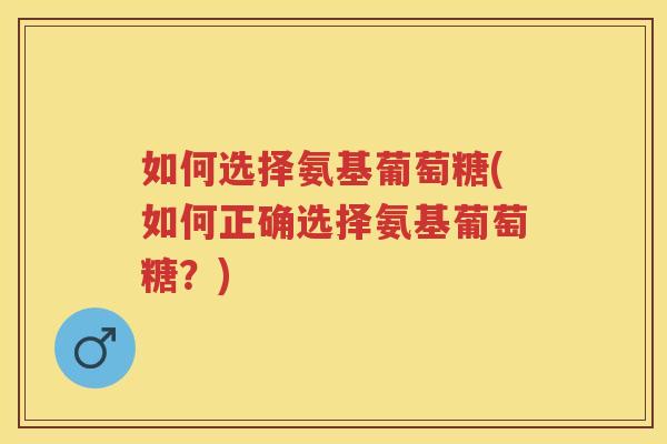 如何选择氨基葡萄糖(如何正确选择氨基葡萄糖?) 如何选择氨基葡萄糖(如何正确选择氨基葡萄糖?)