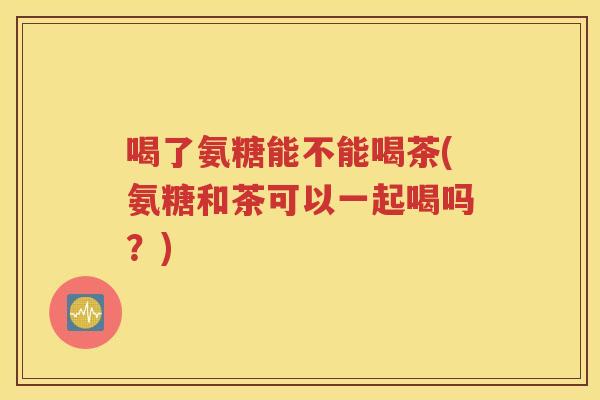 喝了氨糖能不能喝茶(氨糖和茶可以一起喝吗？)