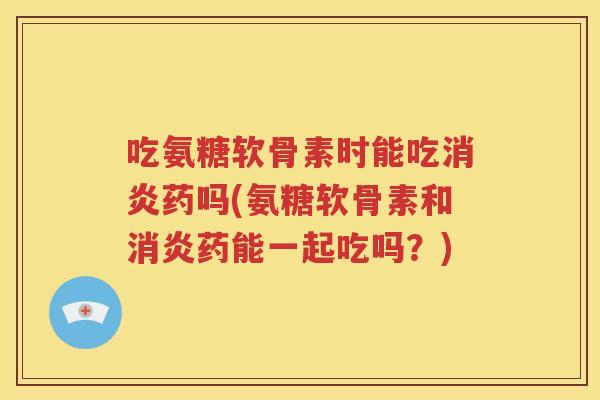 吃氨糖软骨素时能吃药吗(氨糖软骨素和药能一起吃吗？)