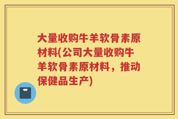 大量收购牛羊软骨素原材料(公司大量收购牛羊软骨素原材料,推动保健品生产) 大量收购牛羊软骨素原材料(公司大量收购牛羊软骨素原材料,推动保健品生产)