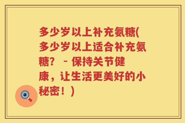 多少岁以上补充氨糖(多少岁以上适合补充氨糖？ - 保持关节健康，让生活更美好的小秘密！)
