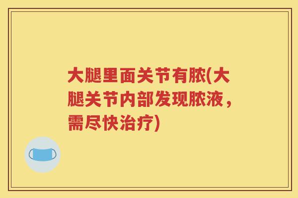 大腿里面关节有脓(大腿关节内部发现脓液，需尽快)