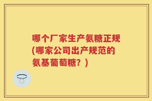 哪个厂家生产氨糖正规(哪家公司出产规范的氨基葡萄糖?) 哪个厂家生产氨糖正规(哪家公司出产规范的氨基葡萄糖?)