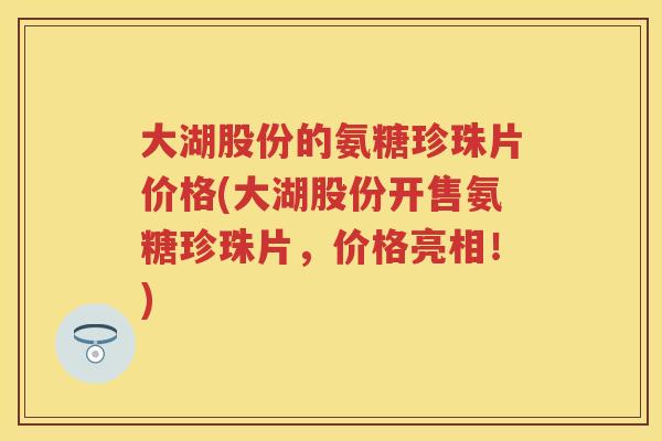 大湖股份的氨糖珍珠片价格(大湖股份开售氨糖珍珠片,价格亮相!) 大湖股份的氨糖珍珠片价格(大湖股份开售氨糖珍珠片,价格亮相!)