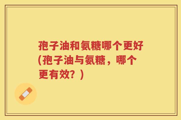 孢子油和氨糖哪个更好(孢子油与氨糖,哪个更有效?) 孢子油和氨糖哪个更好(孢子油与氨糖,哪个更有效?)