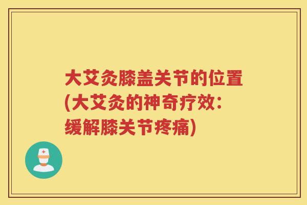 大艾灸膝盖关节的位置(大艾灸的神奇疗效：缓解膝关节)