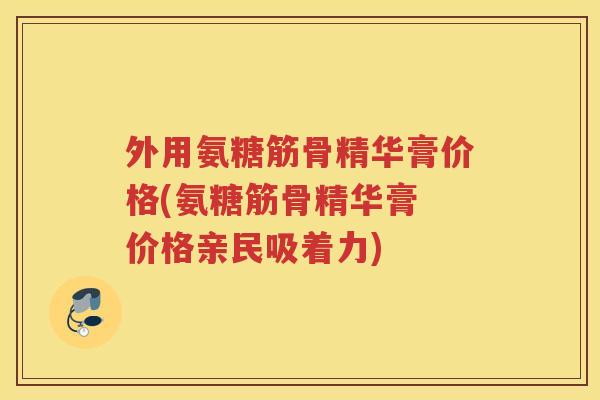 外用氨糖筋骨精华膏价格(氨糖筋骨精华膏 价格亲民吸着力) 外用氨糖筋骨精华膏价格(氨糖筋骨精华膏 价格亲民吸着力)