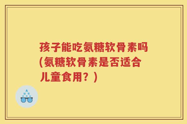 孩子能吃氨糖软骨素吗(氨糖软骨素是否适合儿童食用?) 孩子能吃氨糖软骨素吗(氨糖软骨素是否适合儿童食用?)