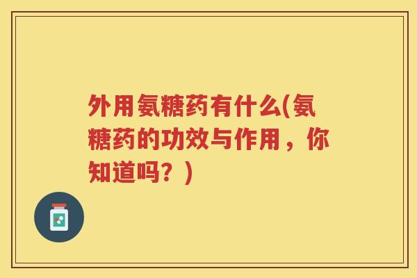 外用氨糖药有什么(氨糖药的功效与作用，你知道吗？)