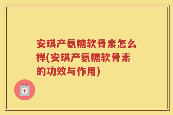 安琪产氨糖软骨素怎么样(安琪产氨糖软骨素的功效与作用) 安琪产氨糖软骨素怎么样(安琪产氨糖软骨素的功效与作用)