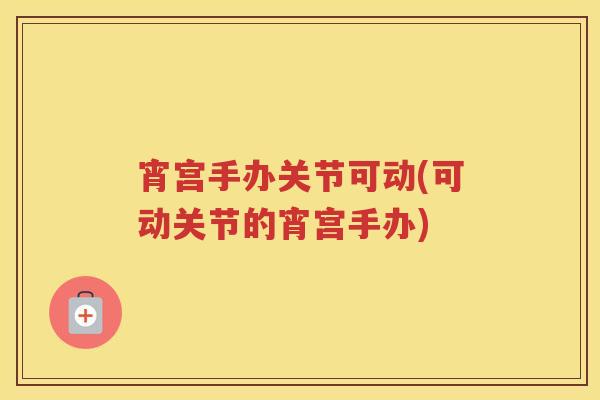 宵宫手办关节可动(可动关节的宵宫手办)
