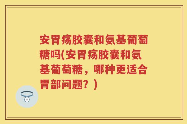 安胃疡胶囊和氨基葡萄糖吗(安胃疡胶囊和氨基葡萄糖，哪种更适合胃部问题？)