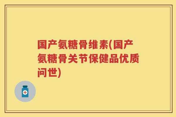 国产氨糖骨维素(国产氨糖骨关节保健品优质问世)