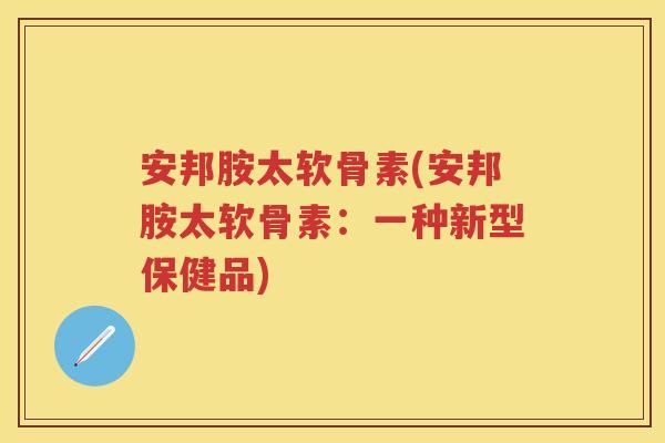 安邦胺太软骨素(安邦胺太软骨素:一种新型保健品) 安邦胺太软骨素(安邦胺太软骨素:一种新型保健品)