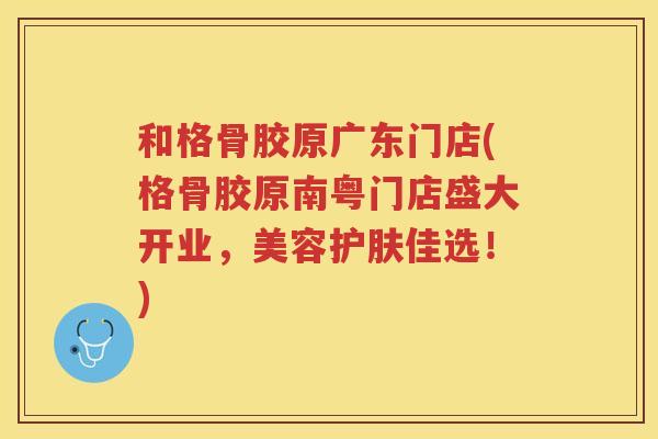 和格骨胶原广东门店(格骨胶原南粤门店盛大开业,美容护肤佳选!) 和格骨胶原广东门店(格骨胶原南粤门店盛大开业,美容护肤佳选!)