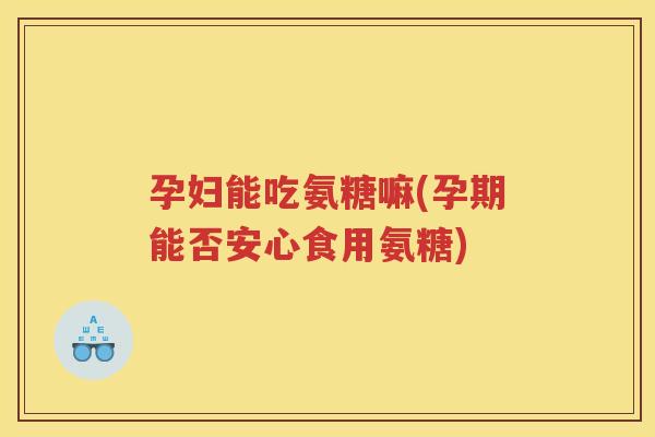 孕妇能吃氨糖嘛(孕期能否安心食用氨糖)