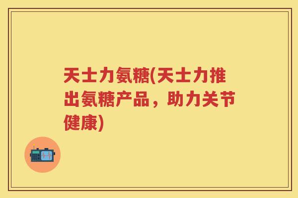 天士力氨糖(天士力推出氨糖产品,助力关节健康) 天士力氨糖(天士力推出氨糖产品,助力关节健康)