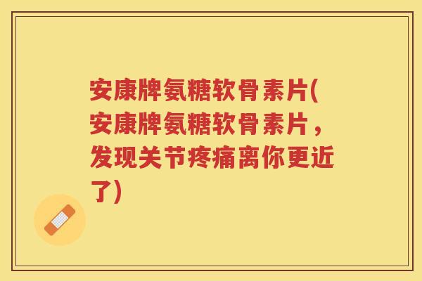 安康牌氨糖软骨素片(安康牌氨糖软骨素片，发现关节离你更近了)
