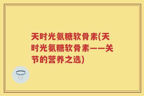 天时光氨糖软骨素(天时光氨糖软骨素——关节的营养之选) 天时光氨糖软骨素(天时光氨糖软骨素——关节的营养之选)