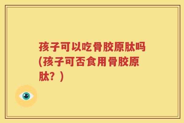 孩子可以吃骨胶原肽吗(孩子可否食用骨胶原肽？)
