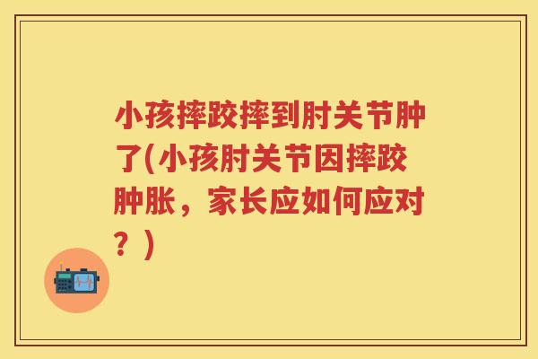 小孩摔跤摔到肘关节肿了(小孩肘关节因摔跤，家长应如何应对？)
