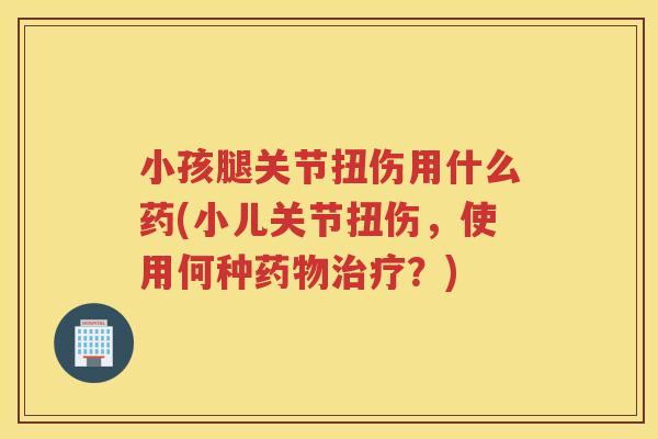 小孩腿关节扭伤用什么药(小儿关节扭伤，使用何种？)