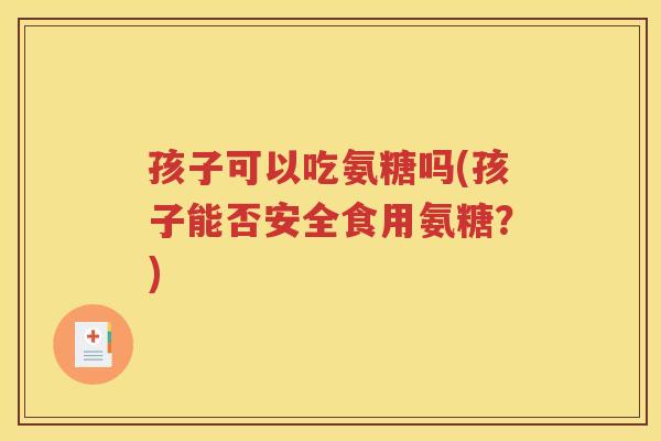 孩子可以吃氨糖吗(孩子能否安全食用氨糖?) 孩子可以吃氨糖吗(孩子能否安全食用氨糖?)