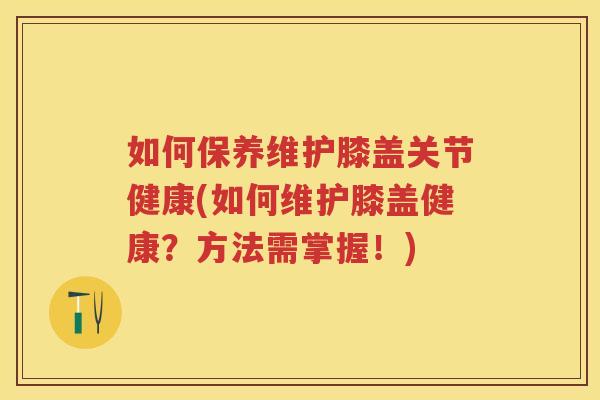 如何保养维护膝盖关节健康(如何维护膝盖健康?方法需掌握!) 如何保养维护膝盖关节健康(如何维护膝盖健康?方法需掌握!)