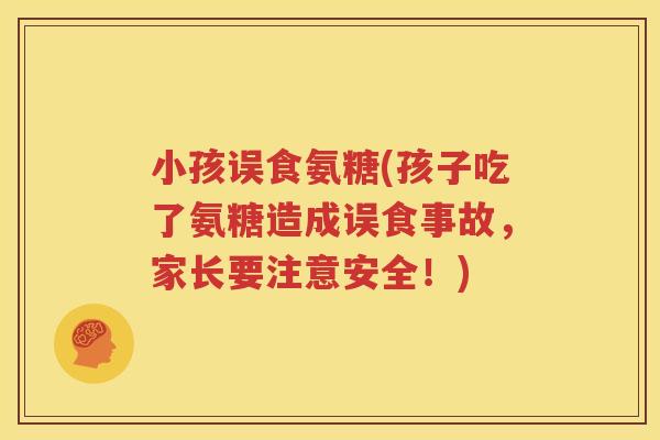 小孩误食氨糖(孩子吃了氨糖造成误食事故，家长要注意安全！)