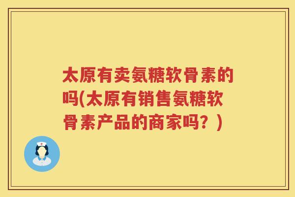 太原有卖氨糖软骨素的吗(太原有销售氨糖软骨素产品的商家吗?) 太原有卖氨糖软骨素的吗(太原有销售氨糖软骨素产品的商家吗?)