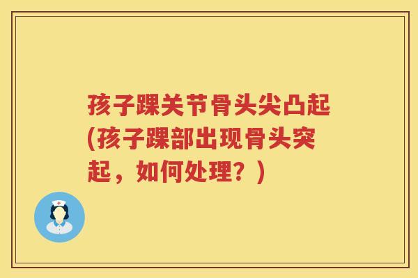 孩子踝关节骨头尖凸起(孩子踝部出现骨头突起,如何处理?) 孩子踝关节骨头尖凸起(孩子踝部出现骨头突起,如何处理?)