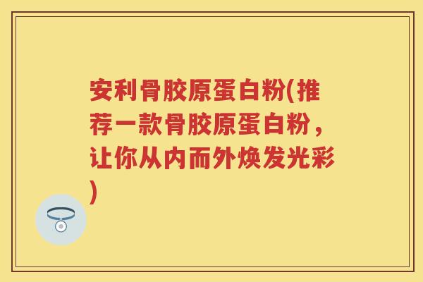 安利骨胶原蛋白粉(推荐一款骨胶原蛋白粉,让你从内而外焕发光彩) 安利骨胶原蛋白粉(推荐一款骨胶原蛋白粉,让你从内而外焕发光彩)