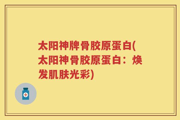 太阳神牌骨胶原蛋白(太阳神骨胶原蛋白:焕发光彩) 太阳神牌骨胶原蛋白(太阳神骨胶原蛋白:焕发光彩)