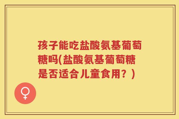 孩子能吃盐酸氨基葡萄糖吗(盐酸氨基葡萄糖是否适合儿童食用?) 孩子能吃盐酸氨基葡萄糖吗(盐酸氨基葡萄糖是否适合儿童食用?)