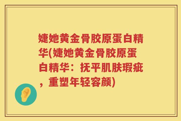 婕她黄金骨胶原蛋白精华(婕她黄金骨胶原蛋白精华:抚平瑕疵,重塑年轻容颜) 婕她黄金骨胶原蛋白精华(婕她黄金骨胶原蛋白精华:抚平瑕疵,重塑年轻容颜)