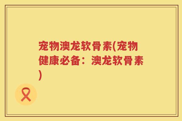 宠物澳龙软骨素(宠物健康必备：澳龙软骨素)