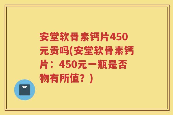 安堂软骨素钙片450元贵吗(安堂软骨素钙片：450元一瓶是否物有所值？)