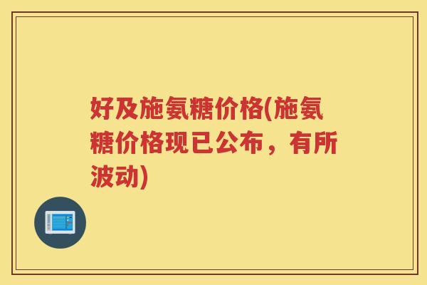 好及施氨糖价格(施氨糖价格现已公布，有所波动)