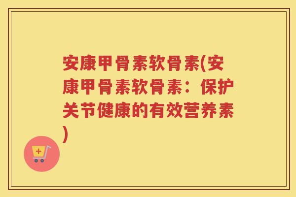 安康甲骨素软骨素(安康甲骨素软骨素:保护关节健康的有效营养素) 安康甲骨素软骨素(安康甲骨素软骨素:保护关节健康的有效营养素)