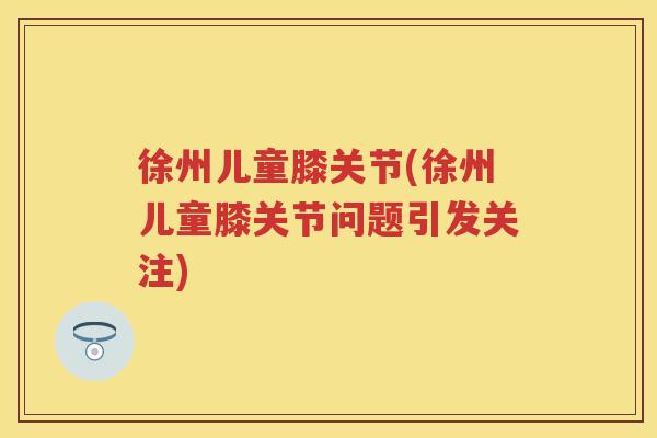 徐州儿童膝关节(徐州儿童膝关节问题引发关注)