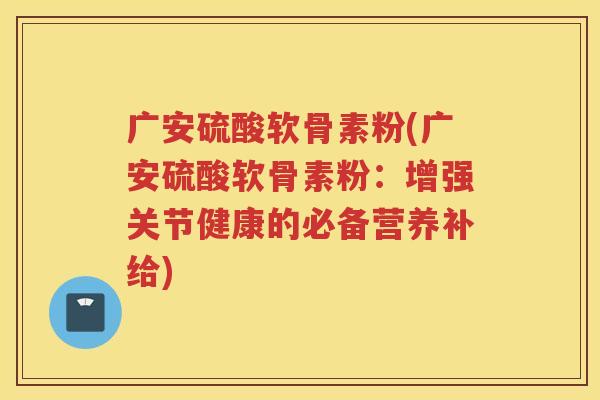 广安硫酸软骨素粉(广安硫酸软骨素粉：增强关节健康的必备营养补给)
