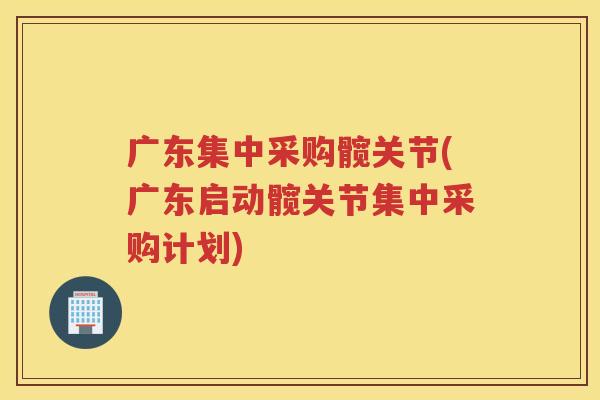 广东集中采购髋关节(广东启动髋关节集中采购计划)