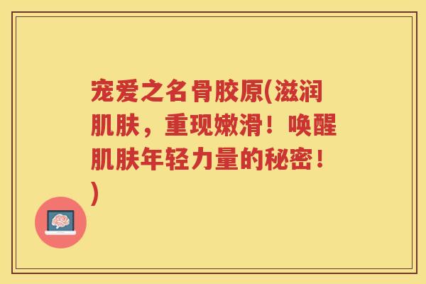 宠爱之名骨胶原(滋润，重现嫩滑！唤醒年轻力量的秘密！)