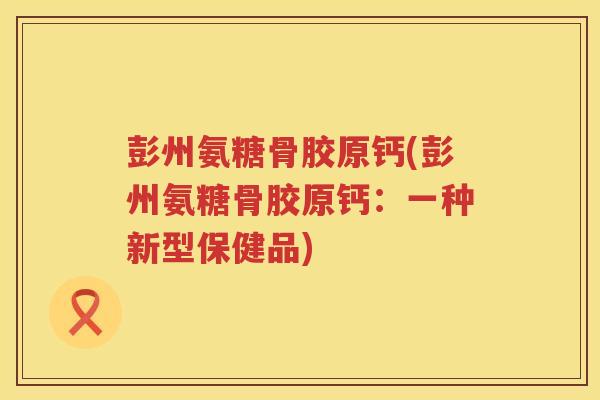 彭州氨糖骨胶原钙(彭州氨糖骨胶原钙：一种新型保健品)